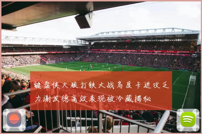 键盘侠火狼打铁大战乌度卡进攻乏力谢泼德高效表现被冷藏揭秘