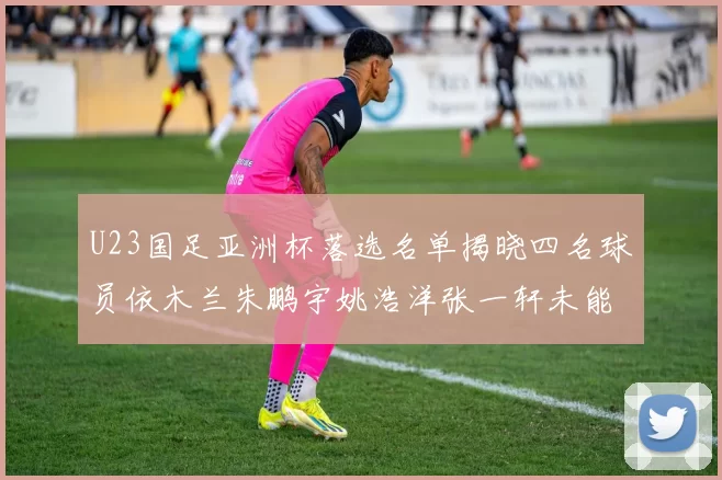 U23国足亚洲杯落选名单揭晓四名球员依木兰朱鹏宇姚浩洋张一轩未能入选