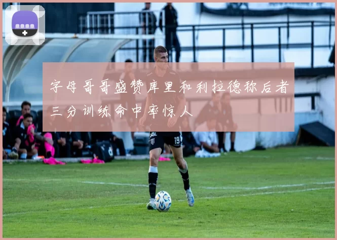 字母哥哥盛赞库里和利拉德称后者三分训练命中率惊人