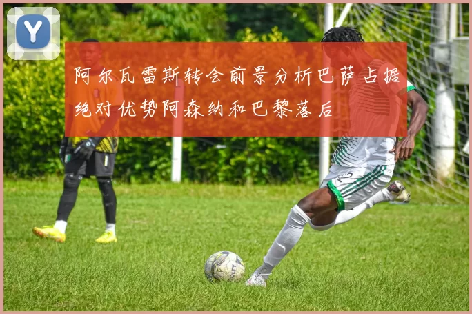 阿尔瓦雷斯转会前景分析巴萨占据绝对优势阿森纳和巴黎落后