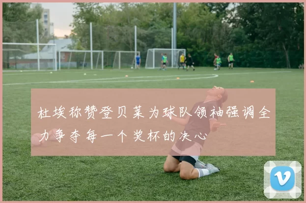 杜埃称赞登贝莱为球队领袖强调全力争夺每一个奖杯的决心
