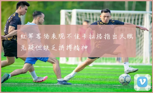 红军客场表现不佳卡拉格指出天赋无疑但缺乏拼搏精神