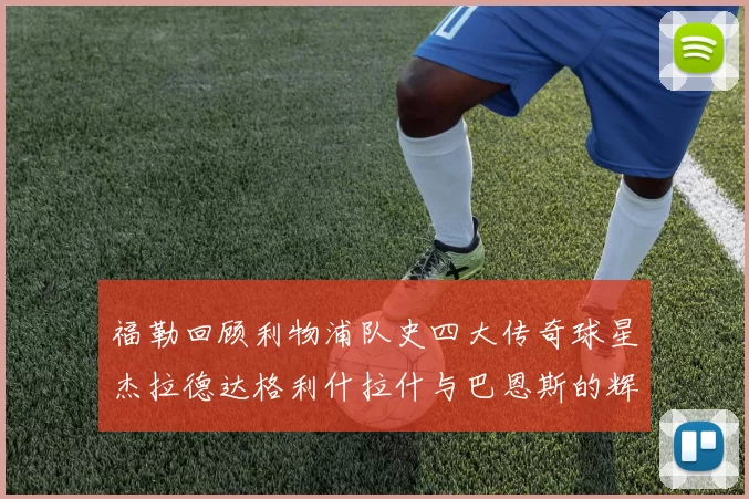 福勒回顾利物浦队史四大传奇球星杰拉德达格利什拉什与巴恩斯的辉煌成就