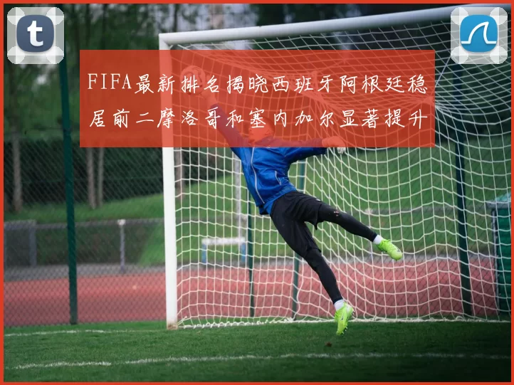 FIFA最新排名揭晓西班牙阿根廷稳居前二摩洛哥和塞内加尔显著提升