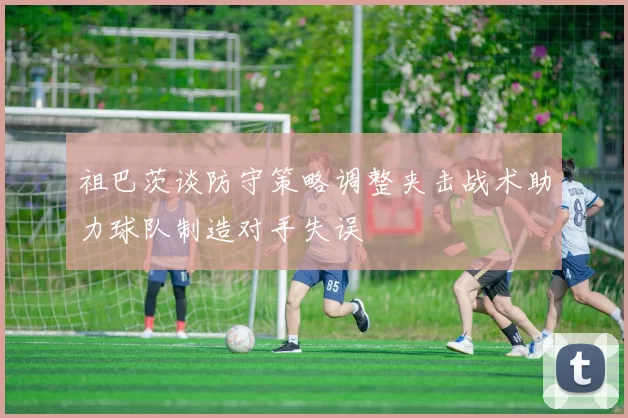 祖巴茨谈防守策略调整夹击战术助力球队制造对手失误
