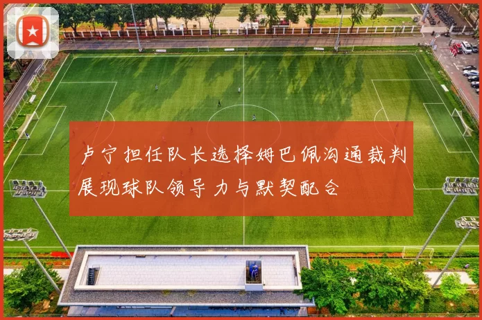 卢宁担任队长选择姆巴佩沟通裁判展现球队领导力与默契配合