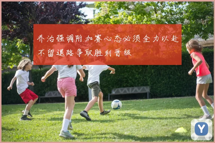 乔治强调附加赛心态必须全力以赴不留退路争取胜利晋级