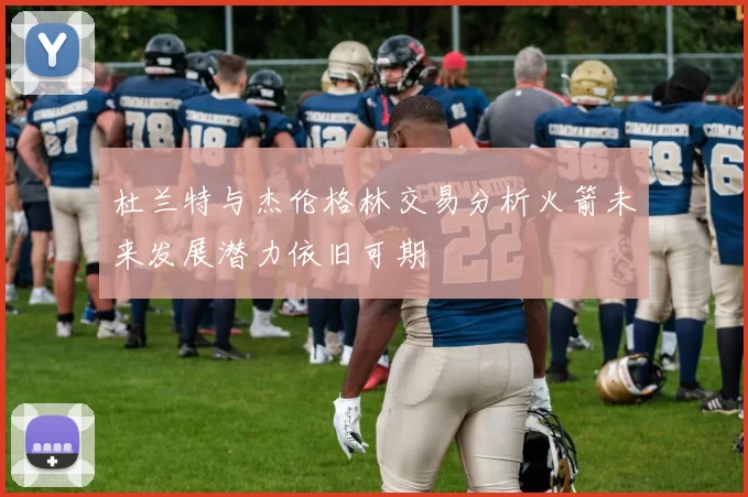 杜兰特与杰伦格林交易分析火箭未来发展潜力依旧可期