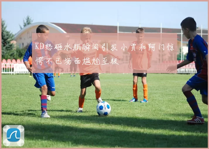 KD怒砸水瓶瞬间引发小贾和阿门惊愕不已场面尴尬至极