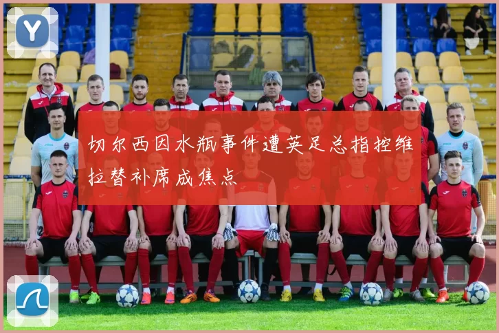 切尔西因水瓶事件遭英足总指控维拉替补席成焦点