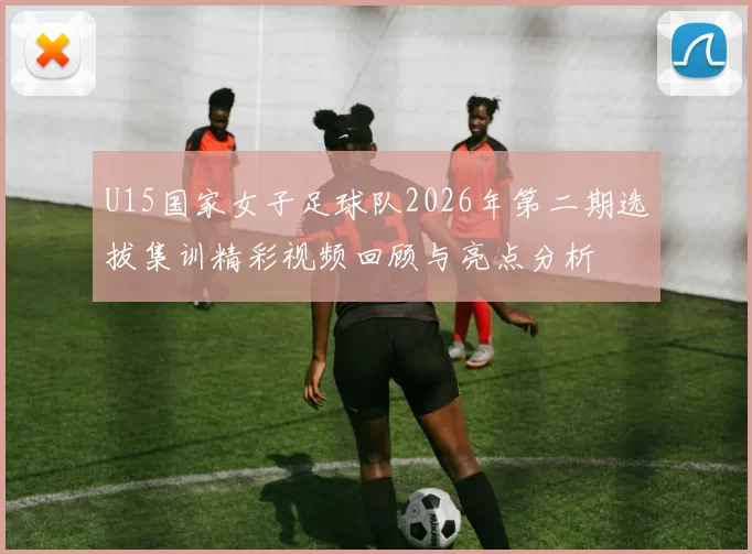 U15国家女子足球队2026年第二期选拔集训精彩视频回顾与亮点分析