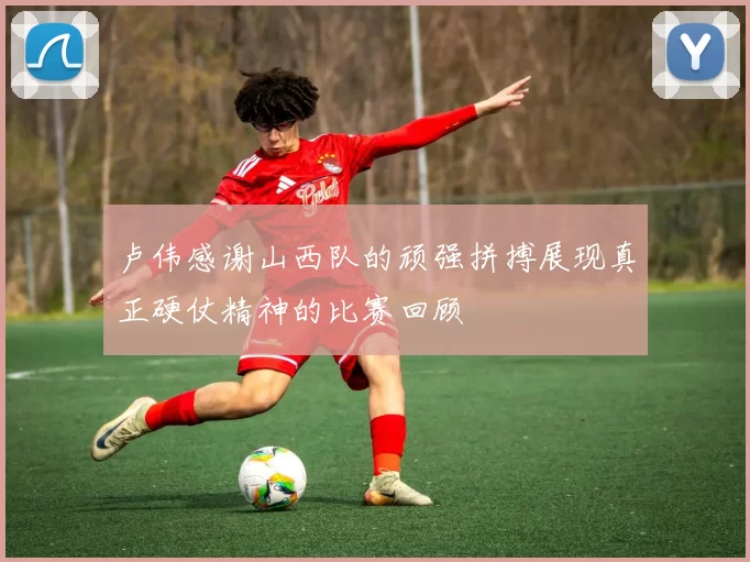 卢伟感谢山西队的顽强拼搏展现真正硬仗精神的比赛回顾