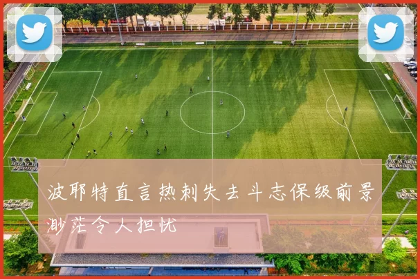 波耶特直言热刺失去斗志保级前景渺茫令人担忧