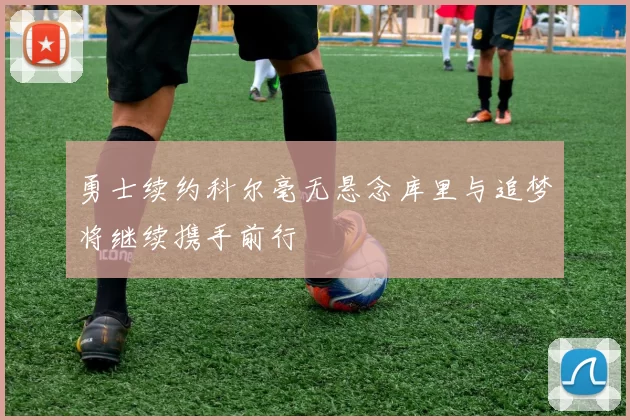 勇士续约科尔毫无悬念库里与追梦将继续携手前行